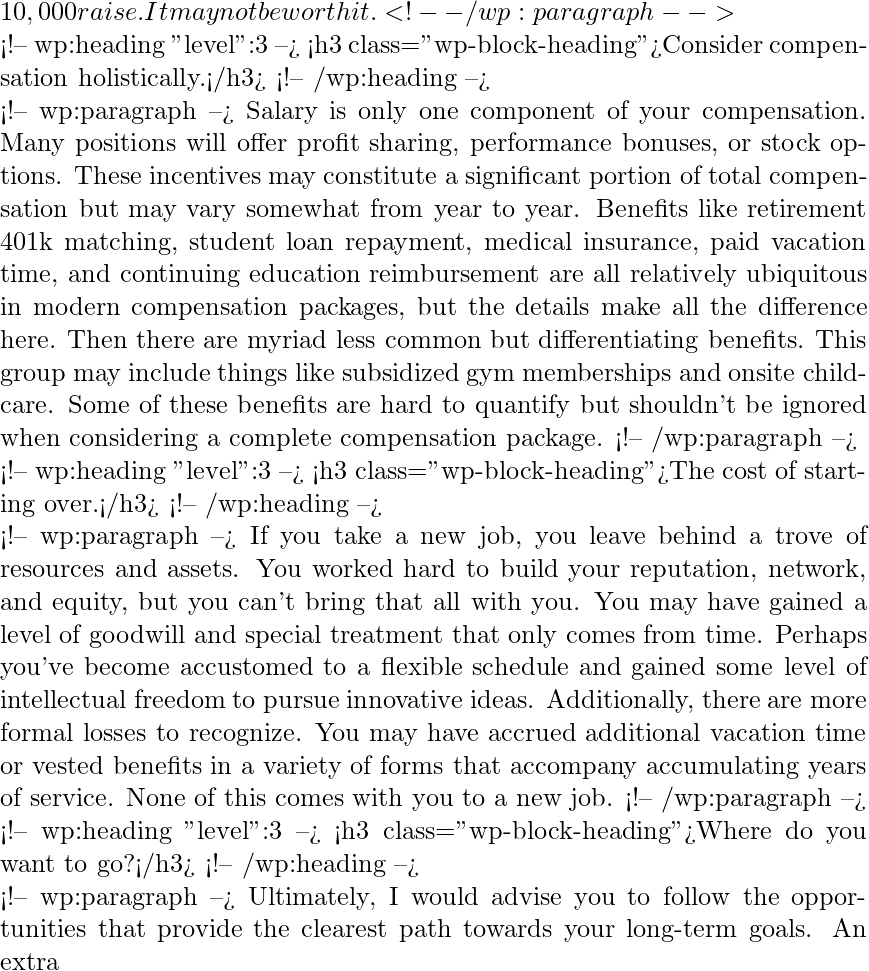 10,000 raise. It may not be worth it. <!-- /wp:paragraph -->  <!-- wp:heading {"level":3} --> <h3 class="wp-block-heading">Consider compensation holistically.</h3> <!-- /wp:heading -->  <!-- wp:paragraph --> Salary is only one component of your compensation. Many positions will offer profit sharing, performance bonuses, or stock options. These incentives may constitute a significant portion of total compensation but may vary somewhat from year to year. Benefits like retirement 401k matching, student loan repayment, medical insurance, paid vacation time, and continuing education reimbursement are all relatively ubiquitous in modern compensation packages, but the details make all the difference here. Then there are myriad less common but differentiating benefits. This group may include things like subsidized gym memberships and onsite childcare. Some of these benefits are hard to quantify but shouldn't be ignored when considering a complete compensation package. <!-- /wp:paragraph -->  <!-- wp:heading {"level":3} --> <h3 class="wp-block-heading">The cost of starting over.</h3> <!-- /wp:heading -->  <!-- wp:paragraph --> If you take a new job, you leave behind a trove of resources and assets. You worked hard to build your reputation, network, and equity, but you can't bring that all with you. You may have gained a level of goodwill and special treatment that only comes from time. Perhaps you've become accustomed to a flexible schedule and gained some level of intellectual freedom to pursue innovative ideas. Additionally, there are more formal losses to recognize. You may have accrued additional vacation time or vested benefits in a variety of forms that accompany accumulating years of service. None of this comes with you to a new job. <!-- /wp:paragraph -->  <!-- wp:heading {"level":3} --> <h3 class="wp-block-heading">Where do you want to go?</h3> <!-- /wp:heading -->  <!-- wp:paragraph --> Ultimately, I would advise you to follow the opportunities that provide the clearest path towards your long-term goals. An extra